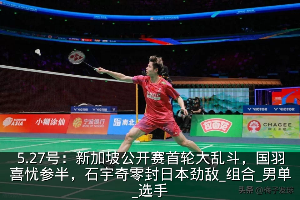 5.27号:新加坡公开赛首轮大乱斗,国羽喜忧参半,石宇奇零封日本劲敌_组合_男单_选手
